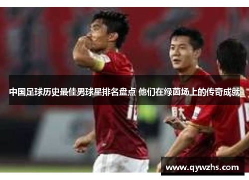 中国足球历史最佳男球星排名盘点 他们在绿茵场上的传奇成就