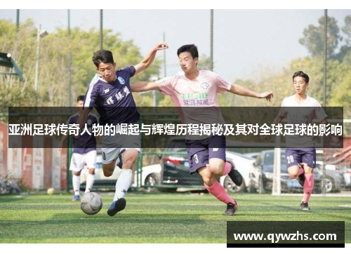 亚洲足球传奇人物的崛起与辉煌历程揭秘及其对全球足球的影响