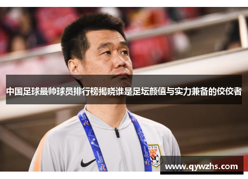 中国足球最帅球员排行榜揭晓谁是足坛颜值与实力兼备的佼佼者