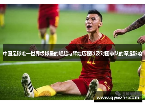 中国足球唯一世界级球星的崛起与辉煌历程以及对国家队的深远影响