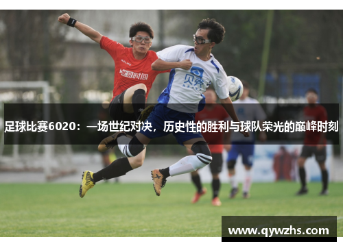 足球比赛6020：一场世纪对决，历史性的胜利与球队荣光的巅峰时刻